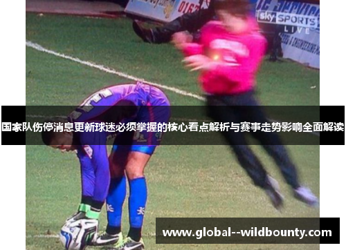 国家队伤停消息更新球迷必须掌握的核心看点解析与赛事走势影响全面解读