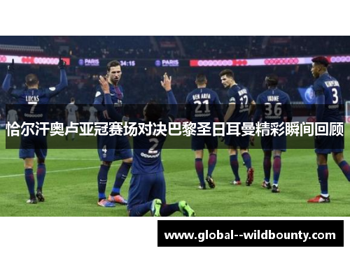 恰尔汗奥卢亚冠赛场对决巴黎圣日耳曼精彩瞬间回顾 恰尔汗奥卢亚冠赛场对决巴黎圣日耳曼精彩瞬间回顾